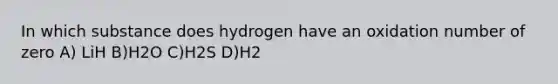 In which substance does hydrogen have an oxidation number of zero A) LiH B)H2O C)H2S D)H2