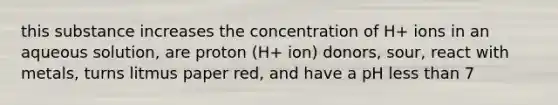 this substance increases the concentration of H+ ions in an aqueous solution, are proton (H+ ion) donors, sour, react with metals, turns litmus paper red, and have a pH less than 7