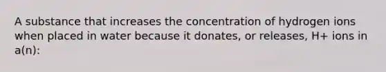 A substance that increases the concentration of hydrogen ions when placed in water because it donates, or releases, H+ ions in a(n):