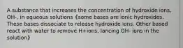 A substance that increases the concentration of hydroxide ions, OH-, in aqueous solutions《some bases are ionic hydroxides. These bases dissociate to release hydroxide ions. Other based react with water to remove H+ions, lancing OH- ions in the solution》