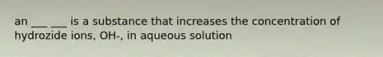 an ___ ___ is a substance that increases the concentration of hydrozide ions, OH-, in aqueous solution