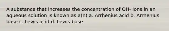 A substance that increases the concentration of OH- ions in an aqueous solution is known as a(n) a. Arrhenius acid b. Arrhenius base c. Lewis acid d. Lewis base