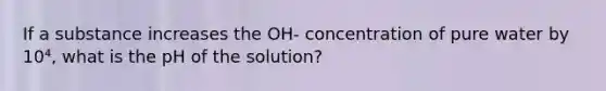 If a substance increases the OH- concentration of pure water by 10⁴, what is the pH of the solution?