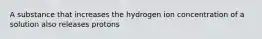 A substance that increases the hydrogen ion concentration of a solution also releases protons