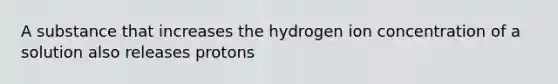 A substance that increases the hydrogen ion concentration of a solution also releases protons