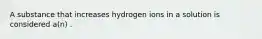 A substance that increases hydrogen ions in a solution is considered a(n) .