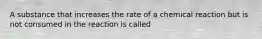 A substance that increases the rate of a chemical reaction but is not consumed in the reaction is called