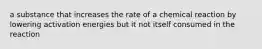 a substance that increases the rate of a chemical reaction by lowering activation energies but it not itself consumed in the reaction