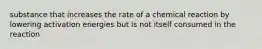 substance that increases the rate of a chemical reaction by lowering activation energies but is not itself consumed in the reaction