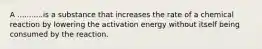 A ...........is a substance that increases the rate of a chemical reaction by lowering the activation energy without itself being consumed by the reaction.