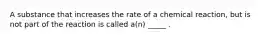 A substance that increases the rate of a chemical reaction, but is not part of the reaction is called a(n) _____ .