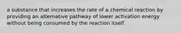 a substance that increases the rate of a chemical reaction by providing an alternative pathway of lower activation energy without being consumed by the reaction itself.