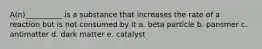 A(n)__________ is a substance that increases the rate of a reaction but is not consumed by it a. beta particle b. pansmer c. antimatter d. dark matter e. catalyst