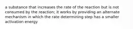 a substance that increases the rate of the reaction but is not consumed by the reaction; it works by providing an alternate mechanism in which the rate determining step has a smaller activation energy