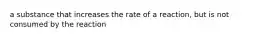 a substance that increases the rate of a reaction, but is not consumed by the reaction