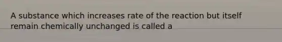 A substance which increases rate of the reaction but itself remain chemically unchanged is called a