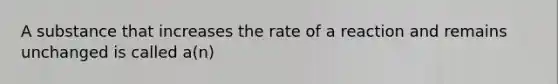 A substance that increases the rate of a reaction and remains unchanged is called a(n)