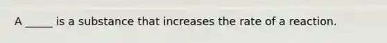 A _____ is a substance that increases the rate of a reaction.