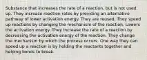 Substance that increases the rate of a reaction, but is not used up. They increase reaction rates by providing an alternative pathway of lower activation energy. They are reused. They speed up reactions by changing the mechanism of the reaction. Lowers the activation energy. They increase the rate of a reaction by decreasing the activation energy of the reaction. They change the mechanism by which the process occurs. One way they can speed up a reaction is by holding the reactants together and helping bonds to break.