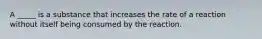 A _____ is a substance that increases the rate of a reaction without itself being consumed by the reaction.