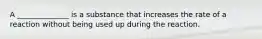 A ______________ is a substance that increases the rate of a reaction without being used up during the reaction.