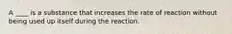 A ____ is a substance that increases the rate of reaction without being used up itself during the reaction.