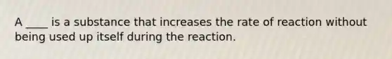 A ____ is a substance that increases the rate of reaction without being used up itself during the reaction.