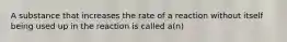 A substance that increases the rate of a reaction without itself being used up in the reaction is called a(n)