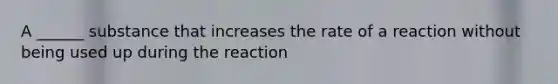 A ______ substance that increases the rate of a reaction without being used up during the reaction