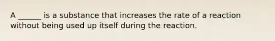A ______ is a substance that increases the rate of a reaction without being used up itself during the reaction.