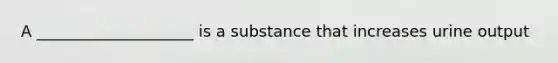 A ____________________ is a substance that increases urine output