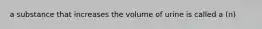 a substance that increases the volume of urine is called a (n)