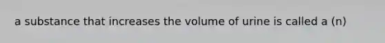 a substance that increases the volume of urine is called a (n)