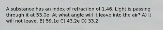 A substance has an index of refraction of 1.46. Light is passing through it at 53.0e. At what angle will it leave into the air? A) It will not leave. B) 59.1e C) 43.2e D) 33.2