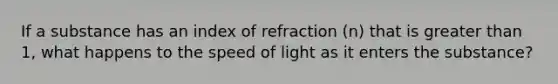 If a substance has an index of refraction (n) that is greater than 1, what happens to the speed of light as it enters the substance?