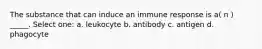 The substance that can induce an immune response is a( n ) _____. Select one: a. leukocyte b. antibody c. antigen d. phagocyte