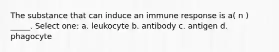 The substance that can induce an immune response is a( n ) _____. Select one: a. leukocyte b. antibody c. antigen d. phagocyte