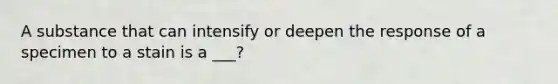 A substance that can intensify or deepen the response of a specimen to a stain is a ___?