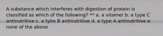 A substance which interferes with digestion of protein is classified as which of the following? ** a. a vitomer b. a type C antinutritive c. a tybe B antinutritive d. a type A antinutritive e. none of the above