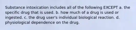 Substance intoxication includes all of the following EXCEPT a. the specific drug that is used. b. how much of a drug is used or ingested. c. the drug user's individual biological reaction. d. physiological dependence on the drug.