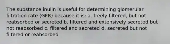 The substance inulin is useful for determining glomerular filtration rate (GFR) because it is: a. freely filtered, but not reabsorbed or secreted b. filtered and extensively secreted but not reabsorbed c. filtered and secreted d. secreted but not filtered or reabsorbed