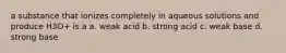 a substance that ionizes completely in aqueous solutions and produce H3O+ is a a. weak acid b. strong acid c. weak base d. strong base