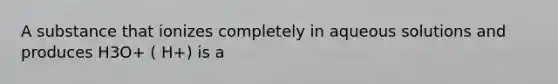 A substance that ionizes completely in aqueous solutions and produces H3O+ ( H+) is a