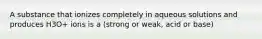 A substance that ionizes completely in aqueous solutions and produces H3O+ ions is a (strong or weak, acid or base)