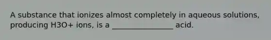 A substance that ionizes almost completely in aqueous solutions, producing H3O+ ions, is a ________________ acid.