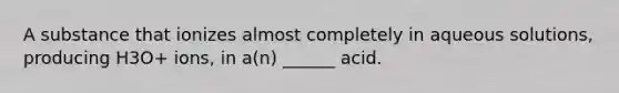 A substance that ionizes almost completely in aqueous solutions, producing H3O+ ions, in a(n) ______ acid.