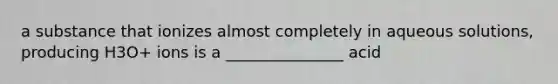 a substance that ionizes almost completely in aqueous solutions, producing H3O+ ions is a _______________ acid