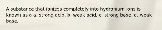 A substance that ionizes completely into hydronium ions is known as a a. strong acid. b. weak acid. c. strong base. d. weak base.