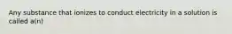 Any substance that ionizes to conduct electricity in a solution is called a(n)