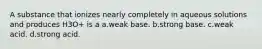 A substance that ionizes nearly completely in aqueous solutions and produces H3O+ is a a.weak base. b.strong base. c.weak acid. d.strong acid.